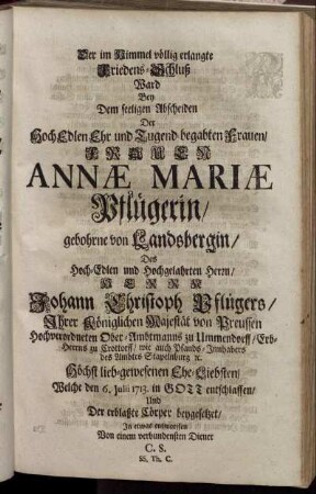 Der im Himmel völlig erlangte Friedens-Schluß Ward Bey Dem seeligen Abscheiden Der HochEdlen Ehr und Tugend-begabten Frauen, Frauen Annæ Mariæ Pflügerin, gebohrne von Landsbergin, Des Hoch-Edlen und Hochgelahrten Herrn, Herrn Johann Christoph Pflügers, Ihrer Königlichen Majestät von Preussen Hochverordneten Ober-Ambtmanns zu Ummendorff ... Höchst lieb-gewesenen Ehe-Liebsten, Welche den 6. Julii 1713. in Gott entschlaffen, Und Der erblaßte Cörper beygesetzet, In etwas entworffen Von einem verbundensten Diener C. S. SS. Th. C.