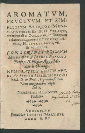 AROMATVM,|| FRVCTVVM, ET SIM-||PLICIVM ALIQVOT MEDI-||CAMENTORVM EX INDIA VTRAQVE,|| et Orientali et Occidentali, in Europam || delatorum, quorum iam est vsus pluri-||mus, HISTORIA brevis, vti-||lis, et iucunda.|| CONSCRIPTA PRIMVM || HISPANICE A IOANNE FRAGOSO || Philippi II. Hispan. Regis Me=||dico et Chirurgo.|| NVNC LATINE EDITA OPE-||RA AC STVDIO ISRAELIS SPACHII || Med. D. et Prof. Argentinensis cum || Notis marginalibus atque || Indice.|| Plura indicat ad Lectorem || Praefatio.||