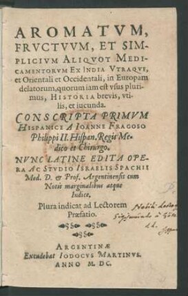 AROMATVM,|| FRVCTVVM, ET SIM-||PLICIVM ALIQVOT MEDI-||CAMENTORVM EX INDIA VTRAQVE,|| et Orientali et Occidentali, in Europam || delatorum, quorum iam est vsus pluri-||mus, HISTORIA brevis, vti-||lis, et iucunda.|| CONSCRIPTA PRIMVM || HISPANICE A IOANNE FRAGOSO || Philippi II. Hispan. Regis Me=||dico et Chirurgo.|| NVNC LATINE EDITA OPE-||RA AC STVDIO ISRAELIS SPACHII || Med. D. et Prof. Argentinensis cum || Notis marginalibus atque || Indice.|| Plura indicat ad Lectorem || Praefatio.||