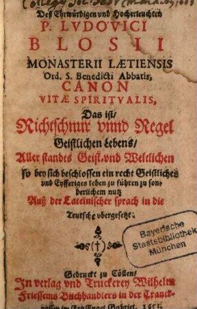 Deß ... Ludovici Blosii ... Canon Vitae Spiritualis, Das ist, Richtschnur unnd Regel Geistlichen Lebens : Aller standts Geist- und Weltlichen so bey sich beschlossen ein recht Geistliches und Eyfferiges leben zu führen zu sonderlichem nutz ; Auß der Lateinischer sprach in die Teutsche ubergesetzt