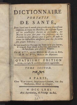 2: Dictionnaire portatif de santé : dans lequel tout le monde peut prendre une connoissance suffisante de toutes les maladies, des différens signes qui les caractérisent chacune en particulier, des moyens les plus sûrs pour s'en préserver, ou des remedes les plus efficaces pour se guérir, & enfin de toutes les instructions nécessaires pour être soi-même son propre médecin ; le tout recueilli des ouvrages des médecins les plus fameux, & composé d'une infinité de recettes particulieres & de spécifiques pour plusieurs maladies