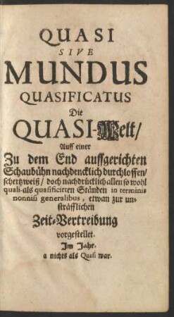Quasi Sive Mundus Quasificatus Die Quasi-Welt/ : Auff einer Zu dem End auffgerichten Schaubühn nachdencklich durchloffen/ schertzweiß/ doch nachdrücklich allen so wohl quali- als quasificirten Ständen in terminis nonnisi generalibus, etwan zur unsträfflichen Zeit-Vertreibung vorgestellet
