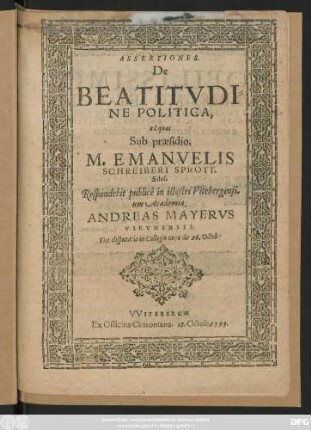 ASSERTIONES.|| De || BEATITVDI=||NE POLITICA,|| ad quas || Sub praesidio.|| M. EMANVELIS || SCHREIBERI SPROTT.|| Siles.|| Respondebit publicè in illustri Vitebergensi=||um Academia.|| ANDREAS MAYERVS || VIRVNENSIS.|| Fiet disputatio in Collegio novo die 26. Octob:||