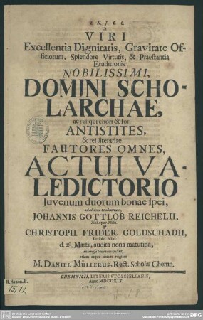 Ut Viri Excellentia Dignitatis, Gravitate Officiorum, Splendore Virtutis, & Praestantia ... Domini Scholarchae, ac reliqui ... Antistites, ... Actui Valedictorio ... Johannis Gottlob Reichelii ... [et] Christoph. Frider. Goldschadii ... interesse ... velint ...