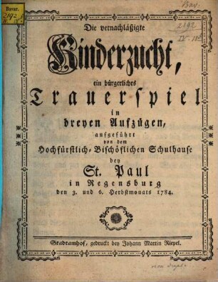 Die vernachläßigte Kinderzucht : ein bürgerliches Trauerspiel in dreyen Aufzügen, aufgeführt von dem Hochfürstlich-Bischöflichen Schulhause bey St. Paul in Regensburg den 3. und 6. Herbstmonats 1784.