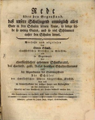 Rede über den Gegenstand, daß unsere Schuljugend unmöglich alles Gute in den Schulen lernen könne, so lange selbe so wenig Gutes, und so viel Schlimmes außer den Schulen lernet : Verfaßt und abgelesen von Simon Schmid, churfürstlichen Professor in München, als in Gegenwart der churfürstlichen geheimen Schulkuratel, des churfürstl. geistl. Raths deutschen Schuldirektoriums und der Abgeordneten des Stadtmagistrats die Schüler der churfürstlichen höhern bürgerlichen Klassen, dann auch die Trivialschulkinder der hiesigen Haupt- und Residenzstadt am 7ten Herbstmonats 1795 öffentlich auf dem Rathhause mit Preisen beschenkt worden sind