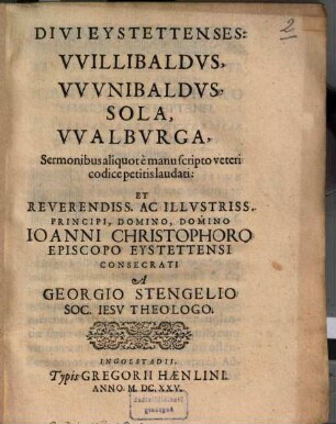 Divi Eystettenses: Willibaldus, Wunibaldus, Sola, Walburga : Sermonibus aliquot e manuscripto veteri codice petitis laudati: Et Reverendiss. Ac Illustriss. Principi, Domino, Domino Joanni Christophoro Episcopo Eystettensi Consecrati