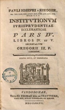 Pavli Iosephi A Riegger, Eq. Sac. Caes. Reg. Apost. Mai. Cons. Avl. Act. Ivr. Eccles. P. P. O. Institvtionvm Ivrisprvdentiae Ecclesiasticae Pars .... 4, Libros IV. Et V. Decretalium Gregorii IX. P. Continens