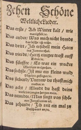 Zehen Schöne || Weltliche Lieder.|| Das erste/ Ach Winter kalt/ wie || manigfalt/ #c.|| Das ander/ Was mich nicht brendt || das lesche ich nicht.|| Das dritt/ Jch erschell mein Horn || ins Jammerthal.|| Das vierdt/ Hertz einiger trost auff || Erden/ #c.|| Das fünffte/ Es war ein wacker || Meidlein wolgethan.|| ... Das zehende/ Jch reit ein mal zu || Buschwart an/ #c.||
