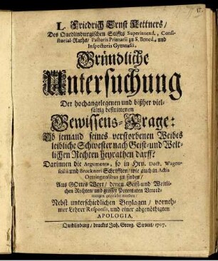 L. Friedrich Ernst Kettners, Des Quedlinburgischen Stiffts Superintend., Consistorial-Raths, Pastoris Primarii zu S. Bened., und Inspectoris Gymnasii, Gründliche Untersuchung Der hochangelegenen und bißher vielfältig bestrittenen Gewissens-Frage: Ob jemand seines verstorbenen Weibes leibliche Schwester nach Geist- und Weltlichen Rechten heyrathen darff? : Darinnen die Argumenta, so in Hrn. Doct. Wagenseilii und Bruckneri Schrifften, wie auch in Actis Oettingensibus zu finden ... ; Nebst unterschiedlichen Beylagen, vornehmer Lehrer Responsis, und einer abgenöthigten Apologia