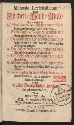 Manuale Ecclesiasticum Oder Kirchen-Hand-Buch : Darin enthalten 1. Lutheri Catechismus ohn und mit der Auslegung, nebst nachgesetzten Collecten. 2. Sonn- und Fest-Tages Episteln und Evangelien, mit zugehörigen Collecten. 3. Die Geschichte des Leidens und Sterbens Jesu Christi, aus den IV. Evangelisten zusammen gezogen. 4. Die Historie von der Auferstehung Jesu Christi, bis zu seiner Himmelfahrt. 5. Die Geschicht der Zerstörung der Stadt Jerusalem. 6. Absonderliche Epistel- Fest- und Feyer-Tages, auch bey gewissen Fällen nötige Collecten. 7. Agenda, oder Art und Weyse Sacramenta zu administriren und zu copuliren ; Alles also eingerichtet, Daß es in allen Evangelischen Kirchen kan gebrauchet werden