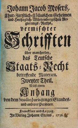 Johann Jacob Mosers, Chur-Fürstlich-Cöllnischen Geheimen- und Herzoglich-Würtembergischen Regierungs-Raths, auch Professoris Juris zu Tübingen Vermischte Schrifften über mancherley Das Teutsche Staats-Recht betreffende Materien, 2. Nebst einem Anhang von dem Studio Juris junger Standes- und anderer Personen