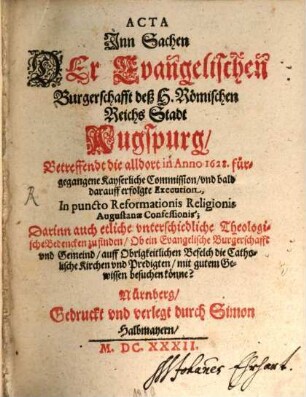 Acta Jnn Sachen Der Evangelischen Burgerschafft deß H. Römischen Reichs Stadt Augspurg, Betreffendt die alldort in Anno 1628. fürgegangene Kayserliche Commission, vnd bald darauff erfolgte Execution, In puncto Reformationis Religionis Augustanae Confessionis : Darinn auch etliche vnterschiedliche Theologische Bedencken zu finden, Ob ein Evangelische Burgerschafft vnd Gemeind, auff Obrigkeitlichen Befelch die Catholische Kirchen vnd Predigten, mit gutem Gewissen besuchen könne?
