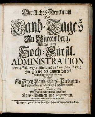 Christliches Denckmahl Des Land-Tages In Würtemberg, Welcher unter Hoch-Fürstl. Administration Den 4. Jul. 1737. eröffnet, und an Dom. Jubil. A. 1739. Zur Freude des gantzen Landes Glücklich beschlossen worden : Bestehend In Zwey Land-Tags-Predigten, Welche zum Anfang und Beschluß gehalten worden, Und In einer Consignation Der Samtlichen zugegen gewesenen Land-Ständen und Deputirten