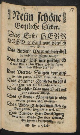 Neün schöne || Geistliche Lieder.|| Das Erst, HERR || JESV CHrist war Mensch || vnnd Gott.|| Das Ander, Warumb betrübst || du dich mein Hertz, #c.|| Das dritt, Biß mir gnedig O || Herre Gott, Jm Thon Ob ich schon || Arm vnd Elend bin, #c.|| Das Vierde, Singen wir auß || Hertzen grund, Loben Gott mit. #c.|| Das Fünfft, Christe der du bist d ̀|| helle tag, vor dir die nacht nit. #c.|| Das Sechste, Was mein Gott wil || das geschehe allzeyt.|| Das Sibende, Mag es den je nicht || anders gesein, Ach Gott. #c.|| Das Achte, Jch hab mein sach zu || Gott gestelt, der wirds wol. #c.|| Das Neunde, Ein Dancksagung || nach dem Tisch, Jm thon Vitam||que faciunt beatiorem.||
