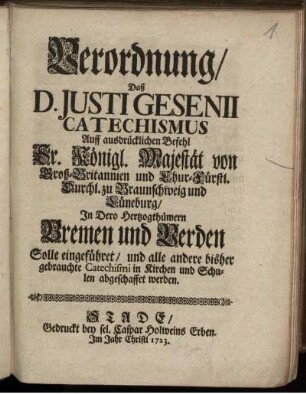 Verordnung, Daß D. Iusti Gesenii Catechismus Auff ausdrücklichen Befehl Sr. Königl. Majestät von Groß-Britannien und Chur-Fürstl. Durchl. zu Braunschweig und Lüneburg, In Dero Hertzogthümern Bremen und Verden Solle eingeführet, und alle andere bisher gebrauchte Catechismi in Kirchen und Schulen abgeschaffet werden