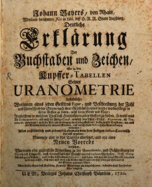 Johann Bayers, von Rhain, Weyland berühmten JCti in Löbl. deß H. R. R. Stadt Augspurg, Deutliche Erklärung Der Buchstaben und Zeichen, So in den Kupffer-Tabellen Seiner Uranometrie befindlich : Worinnen eines jeden Gestirns Figur, und Beschreibung der Zahl und Unterschied der Sterne nach ihrer Grösse beschrieben wird; wo dieselbige in ihrem Gestirn zu finden, nebst deren Breite und Länge ...