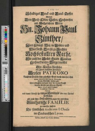 Schuldiges Denck- und Danck-Opffer welches Dem ... Herrn Hn. Johann Paul Günther/ Ihro Königl. Maj. in Pohlen und Churfürstl. Durchl. zu Sachsen Hochbestallten Rathe, Wie auch der Sechs-Stadt Lauban hochverdienten Bürgermeister Und Ober-Kirchen-Vorsteher als Ihrem im Leben gewesenen Großen Patrono Nachdem Derselbe seine geheiligte Seele durch einen seel. Tod Anno MDCCXIV den 16. Decembr. seinem Schöpffer wieder gab/ Den erblaßten Cörper aber der der neuen Grufft bey der Kirche zum Creutze Christi den 21. Ejusd. anvertrauete/ in gehöriger Observanz weyheten, und damit sowohl ihr inniges Betrübnüs über den Verlust Desselben als auch Ihre Hochachtung gegen die vornehme Günthersche Familie zu erweisen suchten Die sämtlichen Auditores I. Classis im Laubanischen Lyceo