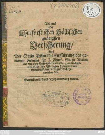 Abdruck Der Churfürstlichen Sächsischen gnädigsten Versicherung/ Daß Der Stadt Erffurt die Einführung des gemeinen Gebeths für I. Churf. Gn: zu Maintz und dero Ertz Stift/ weder an der Religion, noch andern Geist: und Weltlichen Freyheiten und Gerechtigkeiten zu einigem Nachtheil gereichen solle : [So geschehen in Torgaw/ den 29. Aprilis Anno 1664.]