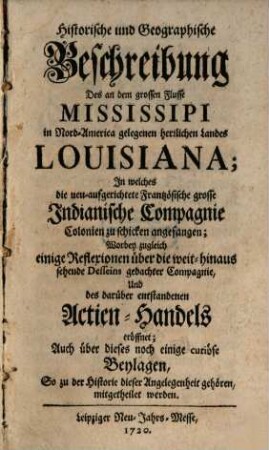 Historische und Geographische Beschreibung Des an dem grossen Flusse Mississipi in Nord-America gelegenen herrlichen Landes Louisiana : In welches die neu-aufgerichtete Frantzösische grosse Indianische Compagnie Colonien zu schicken angefangen; Worbey zugleich einige Reflexionen über die weit-hinaus sehende Desseins gedachter Compagnie, Und des darüber entstandenen Actien-Handels eröffnet; Auch über dieses noch einige curiöse Beylagen, So zu der Historie dieser Angelegenheit gehören, mitgetheilet werden