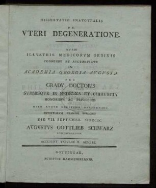Dissertatio Inauguralis De Uteri Degeneratione : Quam Illustris Medicorum Ordinis Consensu Et Auctoritate In Academia Georgia Augusta Pro Gradu Doctoris Summisque In Medicina Et Chirurgia Honoribus Ac Privilegiis Rite Atque Legitime Obtinendis Eruditorum Examini Subiiciet Die VII. Septembr. MDCCIC Augustus Gottlieb Schwarz Luneburgensis ; Accedunt Tabulae II. Aeneae.
