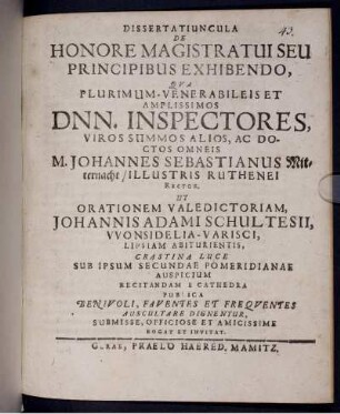 Dissertatiuncula De Honore Magistratui Seu Principibus Exhibendo : Qua Plurimum-Venerabileis Et Amplissimos Dnn. Inspectores ... Ac Doctos Omneis, M. Johannes Sebastianus Mitternacht/ Illustris Ruthenei Rector, Ut Orationem Valedictoriam, Johannis Adami Schultesii, Wonsidelia-Varisci, Lipsiam Abiturientis, ... E Cathedra Publica Benivoli, Faventes Et Frequentes Auscultare Dignentur, Submisse, Officiose Et Amicissime Rogat Et Invitat