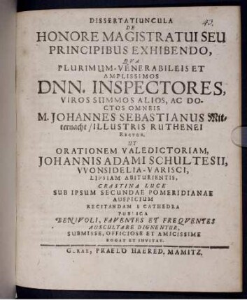 Dissertatiuncula De Honore Magistratui Seu Principibus Exhibendo : Qua Plurimum-Venerabileis Et Amplissimos Dnn. Inspectores ... Ac Doctos Omneis, M. Johannes Sebastianus Mitternacht/ Illustris Ruthenei Rector, Ut Orationem Valedictoriam, Johannis Adami Schultesii, Wonsidelia-Varisci, Lipsiam Abiturientis, ... E Cathedra Publica Benivoli, Faventes Et Frequentes Auscultare Dignentur, Submisse, Officiose Et Amicissime Rogat Et Invitat