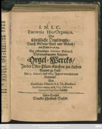 Encoenia HierOrganica, Oder Christliche Orgelweyhe/ Durch Gottes Wort und Gebeth : aus Psalm 150. v. 44. Bey erstmahligen Solennen Gebrauch Des neuerbaueten kleineren Orgel-Wercks/ In der Ober-Pfarr-Kirchen zur Lieben Frauen zu Hall/ Am 15. Februarii des 1664. Jahres verrichtet und fürgezeiget