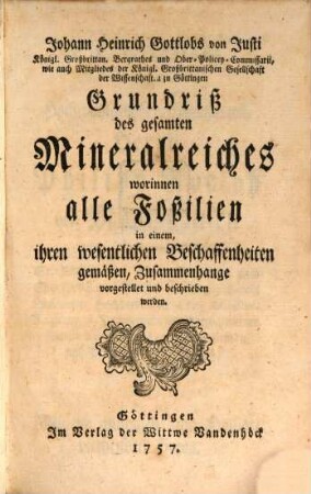 Johann Heinrich Gottlobs von Justi Königl. Großbrittan. Bergrathes und Ober-Policey-Commissarii, wie auch Mitgliedes der Königl. Großbrittanischen Gesellschaft der Wissenschaften zu Göttingen Grundriß des gesamten Mineralreiches : worinnen alle Foßilien in einem, ihren wesentlichen Beschaffenheiten gemäßen, Zusammenhange vorgestellet und beschrieben werden