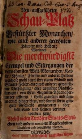 Neu-auffgeführter Schau-Platz gestürtzter Monarchen, wie auch anderer gecrönten Häupter und Helden : Worinnen Die merckwürdigste[n] Exempel und Stürtzungen der vornehmsten Welt-Monarchen, Kaiser, Könige, Fürsten und anderer Helden, welche so wohl durch ihre eigene Schuld und Staats-Fehler, als durch anderer gewaltsame Verfolgung, oder arglistige Nachstellungen, von ihren Regenten-Throne herunter gestürtzt, theils grausam und jämmerlich hingerichtet, und sampt ihren gantzen Geschlecht ausgerottet, oder von Land und Leuten verjaget worden seyn, Nebst vielen Curiösen Staats-Streichen und andern notablen Begebenheiten illustriret und vorgestellet werden