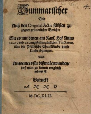 Summarischer Und Auß den Original Actis selbsten gezogner gründtlicher Bericht: Wie es mit denen am Kays. Hof Anno 1641. und 42. angestelten gütlichen Tractaten, über die Pfältzische ChurWürde unnd Lande abgangen; Und An weme es für dißmal erwunden, daß man zu keinem vergleich gelangt ist