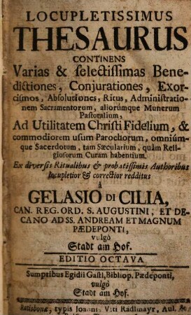 Locupletissimus Thesaurus : Continens Varias & selectissimas Benedictiones, Conjurationes, Exorcismos, Absolutiones, Ritus, Administrationem Sacramentorum, aliorúmque Munerum Pastoralium, Ad Utilitatem Christi Fidelium, & commodiorem usum Parochorum, omniúmque Sacerdotum, tam Saecularium, quàm Religiosorum Curam habentium