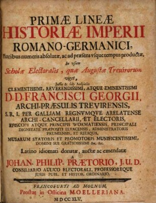 Primae Lineae Historiae Imperii Romano-Germanici : Pluribus numeris absolutae, ac ad praesens usque tempus productae, In usum Scholae Electoralis, quae Augustae Trevirorum viget, Iussu & sub Auspiciis ... D. D. Francisci Georgii, Archi-Praesulis Trevirensis, S. R. I. Per Galliam Regnumque Arelatense Archi-Cancellarii, Et Electoris, Episcopi Atque Principis Wormatiensis, Principali Dignitate Praepositi Eluacensis, Administratoris Prumiensis, Et Reliqua, Musarum Statoris Et Promotoris Munificentissimi, Domini Sui ...