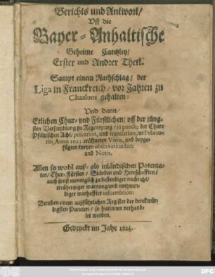 Berichts und Antwort/ Uff die Bayer-Anhaltische Geheime Cantzley/ Erster und Andrer Theil : Sampt einem Rathschlag/ der Liga in Franckreich/ vor Jahren zu Chaalons gehalten: Und dann/ Etlichen Chur- und Fürstlichen/ uff der jüngsten Versamblung zu Regenspurg/ in puncto der Chur-Pfältzischen Acht/ privation, und translation, im Februario, Anno 1623. eröffneten Votis, und beygefügten kurtzen observationibus und Notis. ... Beneben einem außführlichen Register der denckwürdigsten Puncten/ so hierinnen verhandlet werden