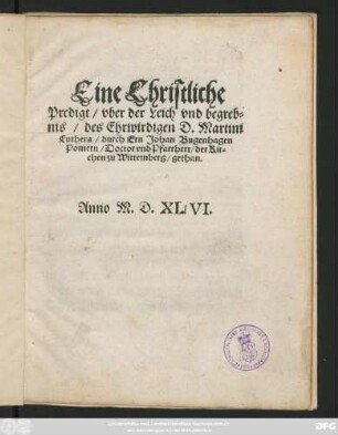 Eine Christliche || Predigt/ vber der Leich vnd begreb=||nis/ des Ehrwirdigen D. Martini || Luthers/ durch Ern Johan Bugenhagen || Pomern/ Doctor vnd Pfarrherr/ der Kir=||chen zu Wittemberg/ gethan.|| Anno M.D.XLVI.||