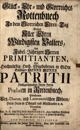 Glück- Ehr- und Glorreiches Rottenbuech In dem Glorreichen Ehren-Tag Seines Aller Ehren Würdigisten Vatters, Und Jubel-Jährigen Herren Primitianten, Hochwürdig- Hoch-Edlgebohrnen in Gott Gnädigen Herrn Herrn Patritii Hochgebietenden Herrn Herrn Praelaten in Rottenbuech, Gebohrnen Ertz-Diacon, und Lateranensischen Abbten, Herrn Herrn in Osterzell, und Müllhausen [et]c. [et]c. Vorgestellt