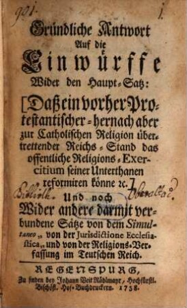 Gründliche Antwort Auf die Einwürffe Wider den Haupt-Satz: Daß ein vorher Protestantischer - hernach aber zur Catholischen Religion übertrettender Reichs-Stand das offentliche Religions-Exercitium seiner Unterthanen reformiren könne ec. : Und noch Wider andere darmit verbundene Sätze von dem Simultaneo "von der Jurisdictione Ecclesiastica" und von der Religions-Verfassung im Teutschen Reich