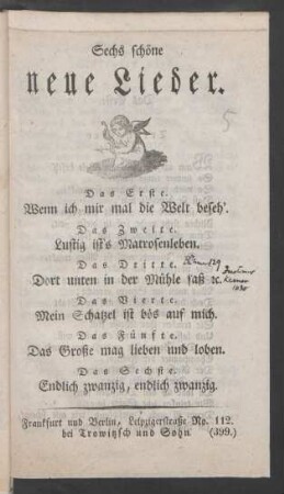 Sechs schöne neue Lieder : Das Erste. Wenn ich mir mal die Welt beseh'. ; Das Zweite. Lustig ist's Matrosenleben. ; Das Dritte. Dort unten in der Mühle saß [et]c. ; Das Vierte. Mein Schatzel ist bös auf mich. ; Das Fünfte. Das Große mag lieben und loben. ; Das Sechste. Endlich zwanzig, endlich zwanzig