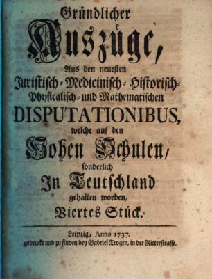 Gründlicher Auszüge aus den neuesten juristisch-, medicinisch-, historisch-, physicalisch- und mathematischen Disputationibus, welche auf den hohen Schulen sonderlich in Teutschland gehalten worden ... Stück. 4. 1737