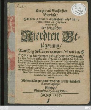 Kurtzer und Warhaffter Bericht/ Was von 11. Decembr. abgewichenen 1636. biß 20. Februar. dieses 1637. Jahrs vor- in- und nach der Leipzischen Vierdten Belägerung/ Von Tag zu Tag vorgangen : un[d] wie durch Gottes des Allerhöchsten gnädige Hülffe und Beystandt/ die Churfl. Stadt Leipzig von der ... Schwedischen Banerischen Belägerung ... wunderbarlicher weise liberiret und erlöset worden