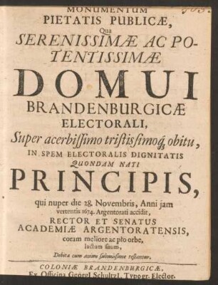 Monumentum Pietatis Publicae, Qua Serenissimae Ac Potentissimae Domui Brandenburgicae Electorali, Super ... obitu, In Spem Electoralis Dignitatis Quondam Nati Principis, qui nuper die 28. Novembris, Anni iam vertentis 1674. Argentorati accidit, Rector Et Senatus Academiae Argentoratensis ... luctum suum ... testantur