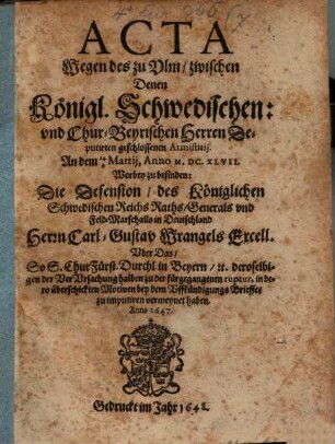 Acta Wegen des zu Ulm, zwischen Denen Königl. Schwedischen: und Chur-Beyrischen Herren Deputirten geschlossenen Armistitii. An dem 14/4 Martii, Anno M.DC.XLVII. : Worbey zu befinden: Die Defension, des Königlichen Schwedischen Reichs Raths, Generals und Feld-Marschalls in Deutschland Herrn Carl-Gustav Wrangels Excell. Uber das So S. ChurFürst. Durchl. in Beyern, [et]c. ... bey dem Uffkündigungs Brieffe, zu imputiren vermeynet haben. Anno 1647.