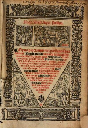 Ange. Areti. super Jnstitu. : Opus preclarum viri prestantissimi domini Angeli aretini vtriusq[ue] iuris professoris clarissimi sup[er] q[ua]ttuor libris Institutionu[m]: cu[m] casibus longis egregij viri d[omi]ni Francisci de aretio ..., sup[er] prima parte