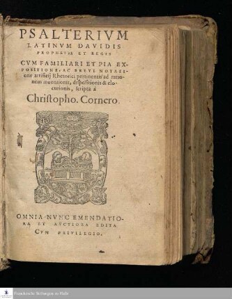 PSALTERIVM || LATINVM DAVIDIS || PROPHETAE ET REGIS || CVM FAMILIARI ET PIA EX-||POSITIONE, AC BREVI NOTATI-||one artificij Rhetorici pertinentis ad ratio-||nem inuentionis, dispositionis & elo-||cutionis, scripta à || Christopho. Cornero.|| OMNIA NVNC EMENDATIO=||RA ET AVCTIORA EDITA ||