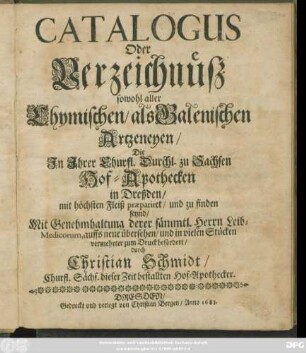 Catalogus Oder Verzeichnüß sowohl aller Chymischen/ als Galenischen Artzeneyen/ Die In Ihrer Churfl. Durchl. zu Sachsen Hof-Apothecken in Dreßden/ mit höchsten Fleiß praepariret/ und zu finden seynd