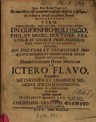Ex autoritate & unanimi consensu illustris Asclepiadei Ordinis in Ducali Academia Jenensi, Moderatore Viro Nobilissimo, Amplissimo, Excellentissimo Dn. Guernero Rolfincio, Phil. Et Medic. Doctore ... Dissertationem Hanc Medicam De Ictero Flavo, secundum Methodum Et Ordinem Medicinae Specialis Commentatoriae Rolfincianam, conscriptam publice habebit In Collegio Medico A.O.C. MDCLXV d. ... Septembr. Christoph-Ernestus Stempel, Annaebergensis