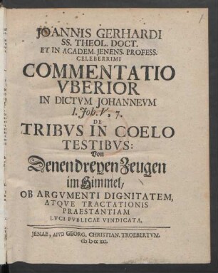 Joannis Gerhardi SS. Theol. Doct. Et In Academ. Ienens. Profess. Celeberrimi Commentatio Uberior In Dictum Johanneum I. Joh. V, 7. De Tribus In Coelo Testibus: Von Denen dreyen Zeugen im Himmel, Ob Argumenti Dignitatem, Atque Tractationis Praestantiam Luci Publicae Vindicata