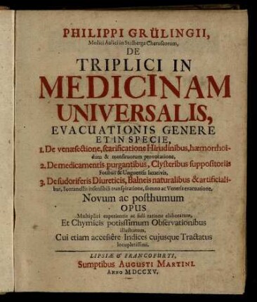 Philippi Grülingii, Medici Aulici Stolberga Cheruscorum, De Triplici In Medicinam Universalis : Evacuationis Genere Et In Specie ; 1. De venæsectione, scarificatione Hirudinibus ... 2. De medicamentis purgantibus ... 3. De sudoriferis Diureticis ... ; Novum ac posthumun Opus ; Multiplici experientia ac fidâ ratione elaboratum, Et Chymicis potissimum Observationibus illustratum. Cui etiam accessêre Indices cujusque Tractatus locupletissimi