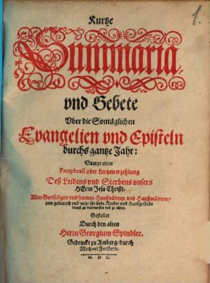 Kurtze Summaria vnd Gebete Vber die Sontaglichen Evangelien vnd Episteln durchs gantze Jahrt : Sampt einer Paraphrasi oder kurtzen erzehlung Deß Leidens vnd Sterbens vnsers Herrn Jesu Christi