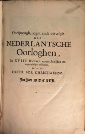 Oorsprongh, begin, ende vervolgh Der Nederlantsche Oorloghen : In XVIII. Boecken waerachtelijck en onpartydelijck beschreven, [1]. Beginnende Mette Opdrachte der selver Landen, ghedaen by Keyser Carel de V. aen sijnen zoon Coninck Philippus van Spangien, tot de droevighe Doodt van sijn Excellentie VVillem Prince van Orangien hooghl. memorie